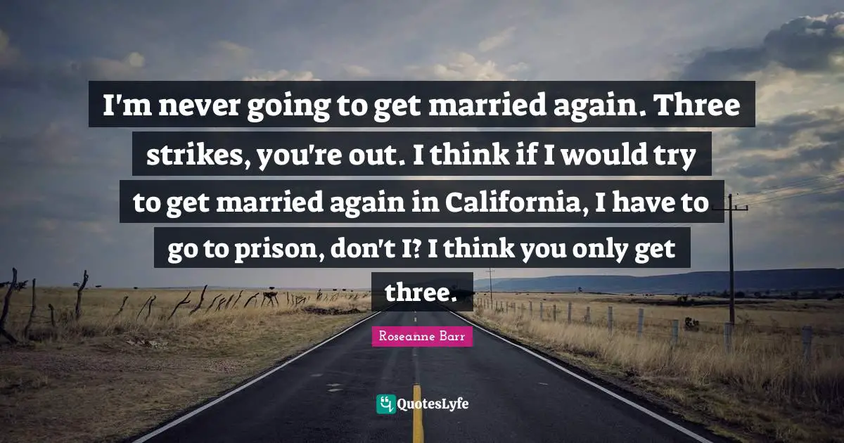 I'm never going to get married again. Three strikes, you're out. I think if I would try to get married again in California, I have to go to prison, don't I? I think you only get three.