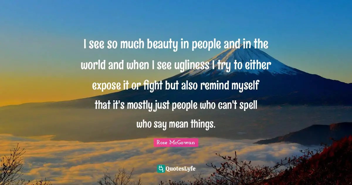 I see so much beauty in people and in the world and when I see ugliness I try to either expose it or fight but also remind myself that it's mostly just people who can't spell who say mean things.