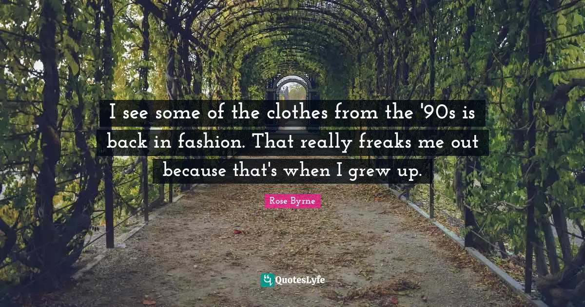 I see some of the clothes from the '90s is back in fashion. That really freaks me out because that's when I grew up.