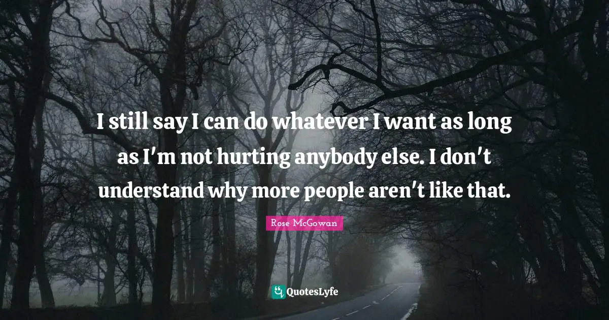 I still say I can do whatever I want as long as I'm not hurting anybody else. I don't understand why more people aren't like that.