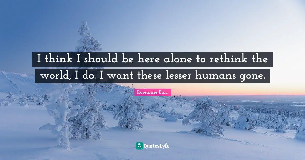 I think I should be here alone to rethink the world, I do. I want these lesser humans gone.