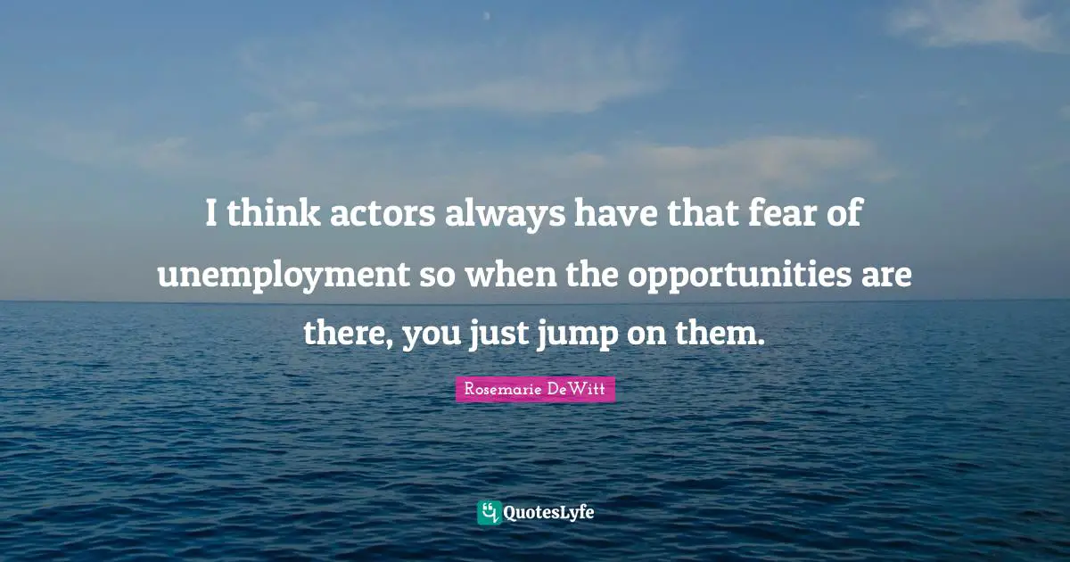 I think actors always have that fear of unemployment so when the opportunities are there, you just jump on them.