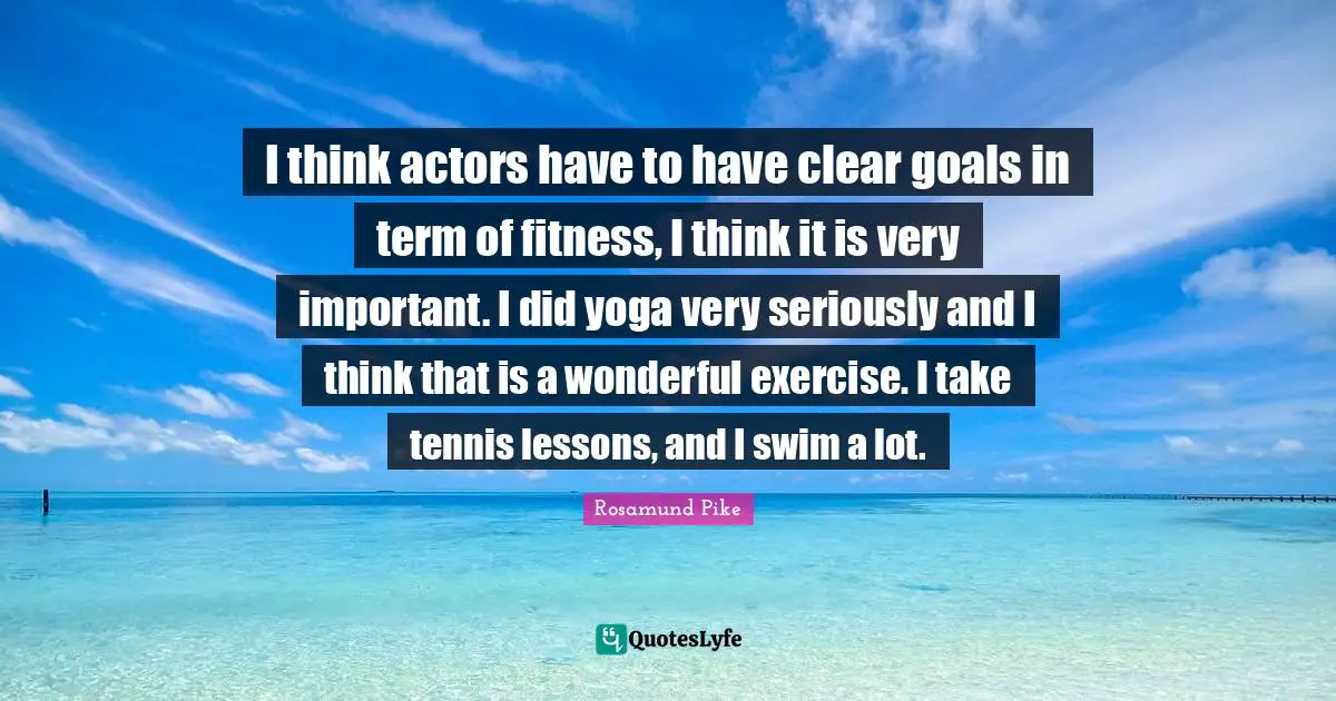 I think actors have to have clear goals in term of fitness, I think it is very important. I did yoga very seriously and I think that is a wonderful exercise. I take tennis lessons, and I swim a lot.