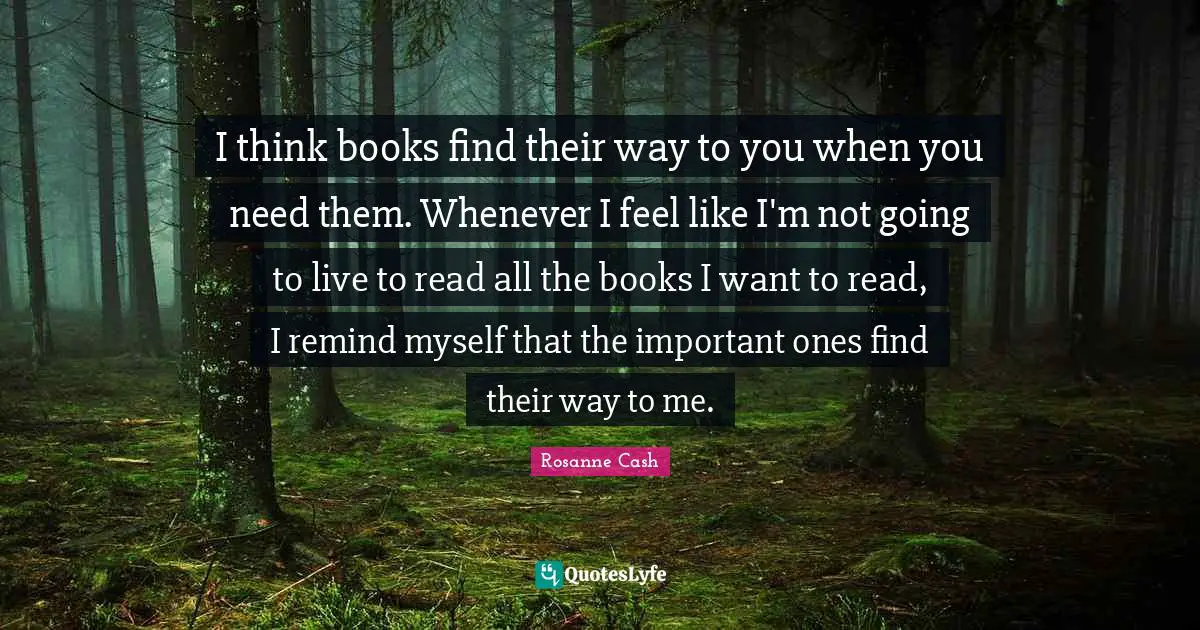 I think books find their way to you when you need them. Whenever I feel like I'm not going to live to read all the books I want to read, I remind myself that the important ones find their way to me.