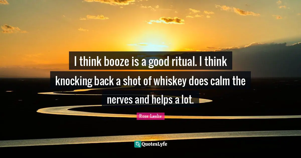 Booze Quotes: "I think booze is a good ritual. I think knocking back a shot of whiskey does calm the nerves and helps a lot."