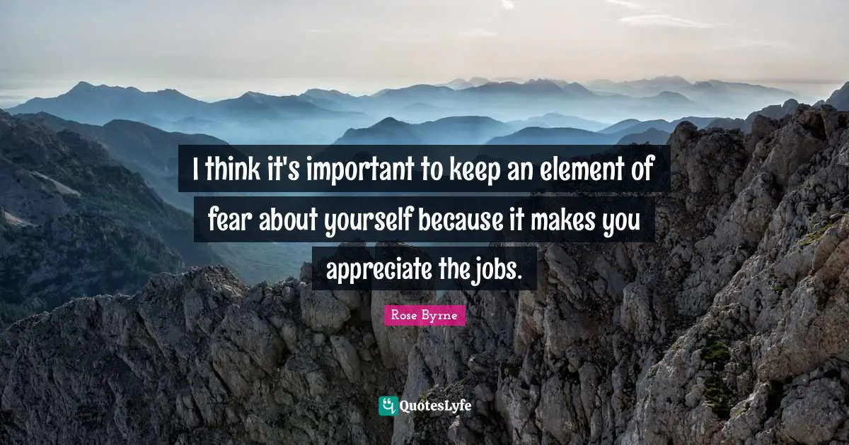 I think it's important to keep an element of fear about yourself because it makes you appreciate the jobs.
