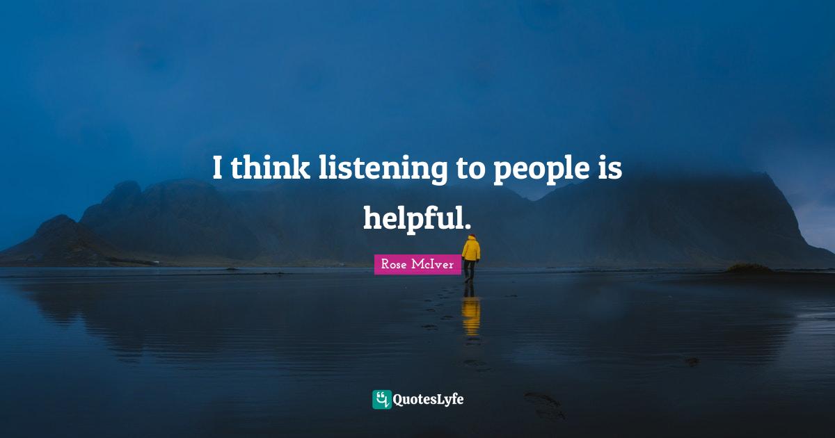 I think listening to people is helpful.