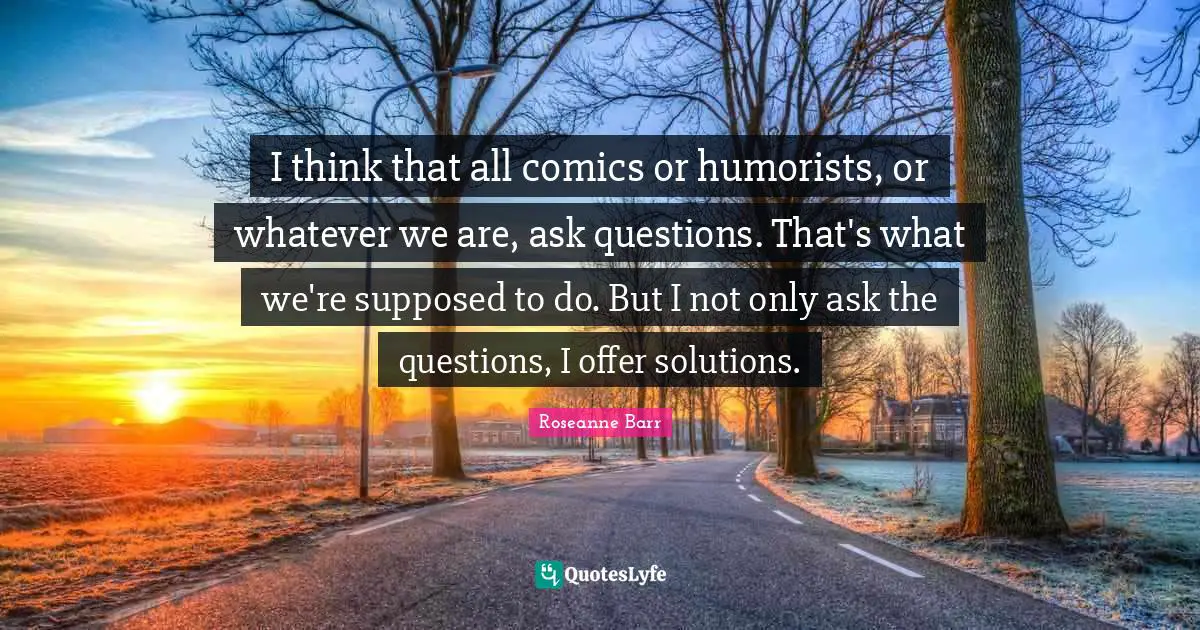 Roseanne Barr Quotes: "I think that all comics or humorists, or whatever we are, ask questions. That's what we're supposed to do. But I not only ask the questions, I offer solutions."