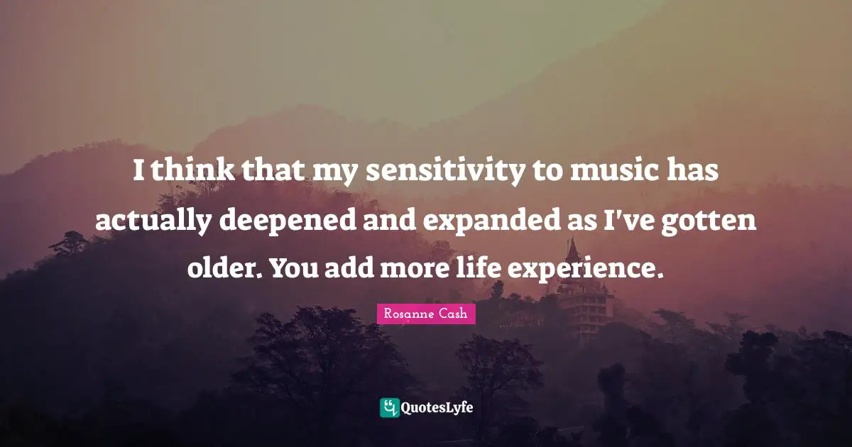 I think that my sensitivity to music has actually deepened and expanded as I've gotten older. You add more life experience.