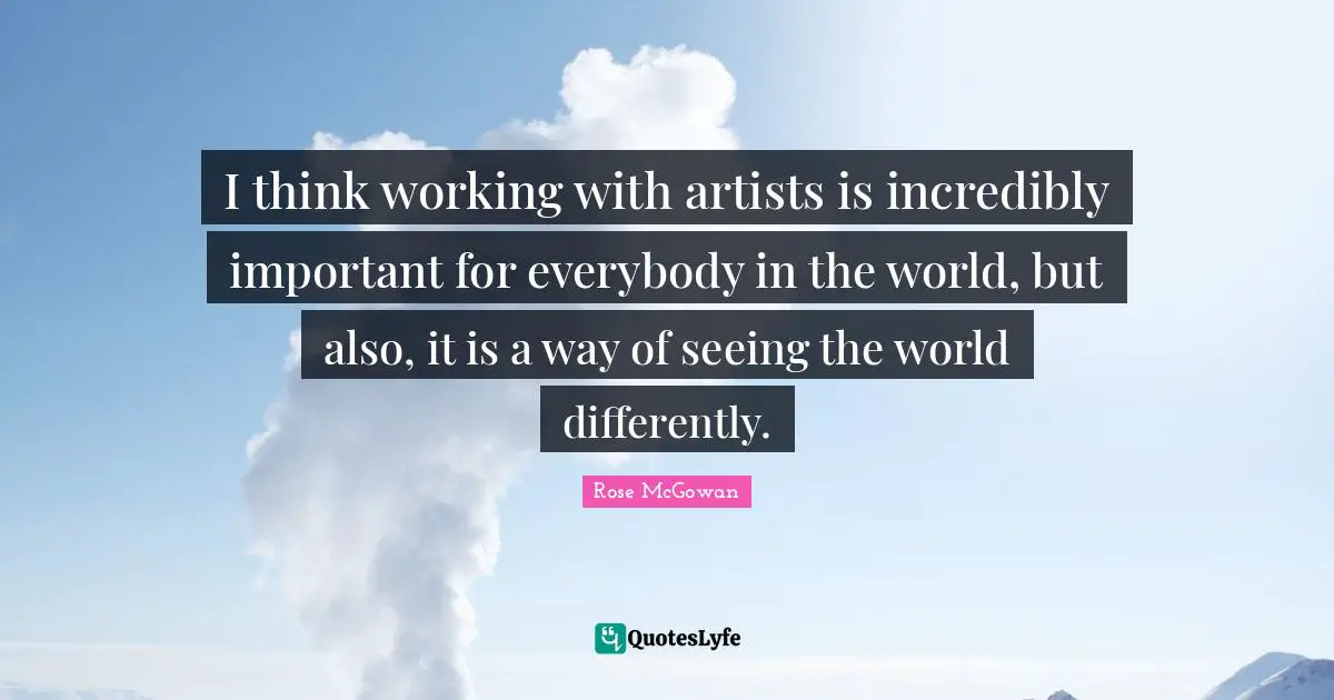 I think working with artists is incredibly important for everybody in the world, but also, it is a way of seeing the world differently.