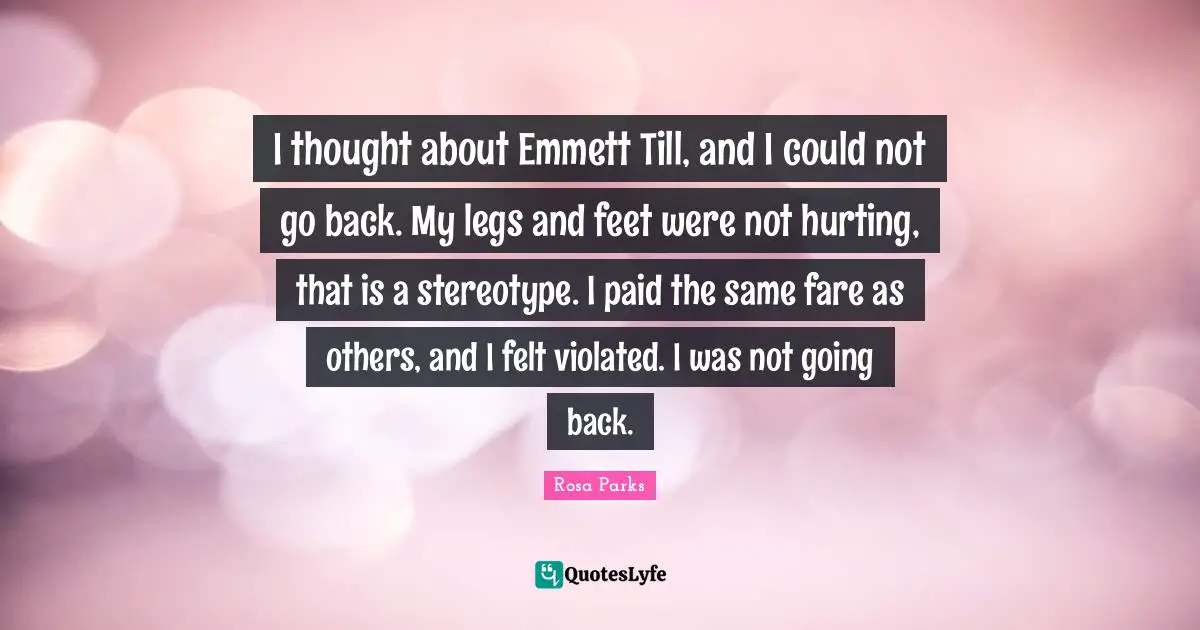 Rosa Parks Quotes: "I thought about Emmett Till, and I could not go back. My legs and feet were not hurting, that is a stereotype. I paid the same fare as others, and I felt violated. I was not going back."
