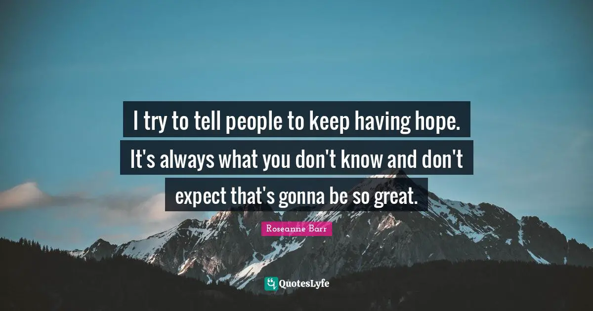 I try to tell people to keep having hope. It's always what you don't know and don't expect that's gonna be so great.