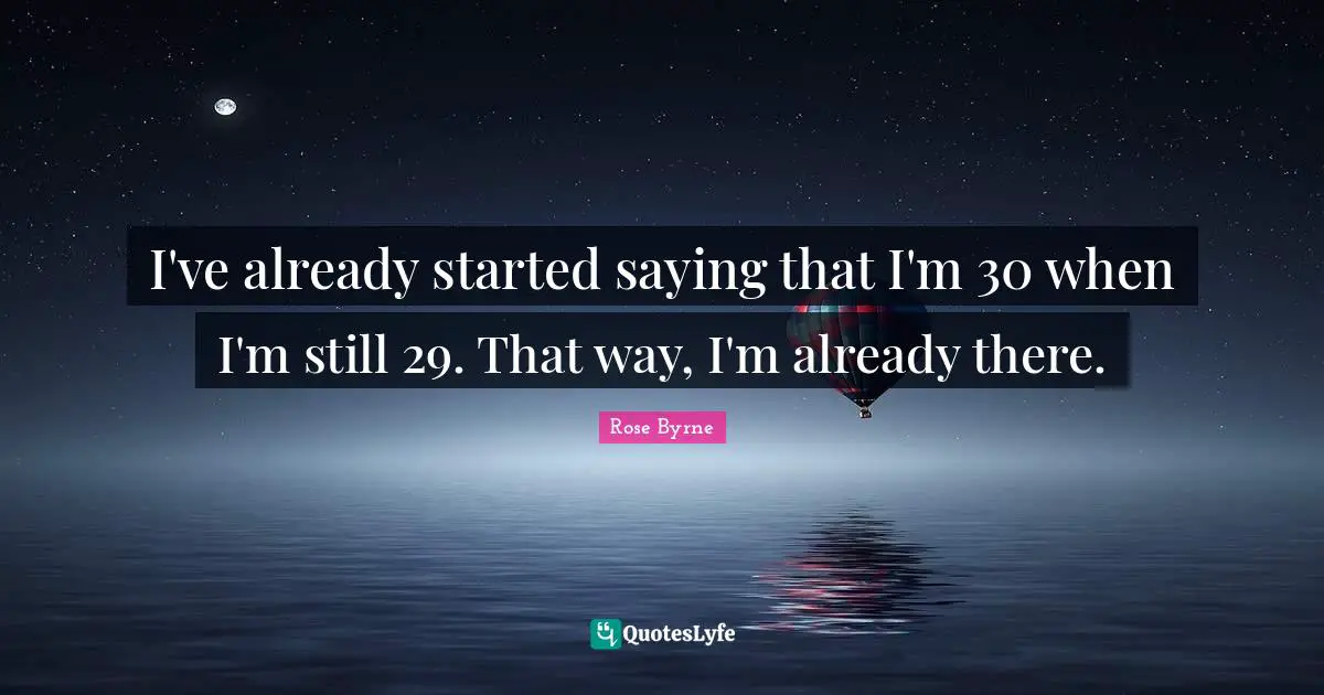 I've already started saying that I'm 30 when I'm still 29. That way, I'm already there.