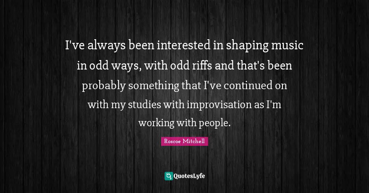 I've always been interested in shaping music in odd ways, with odd riffs and that's been probably something that I've continued on with my studies with improvisation as I'm working with people.