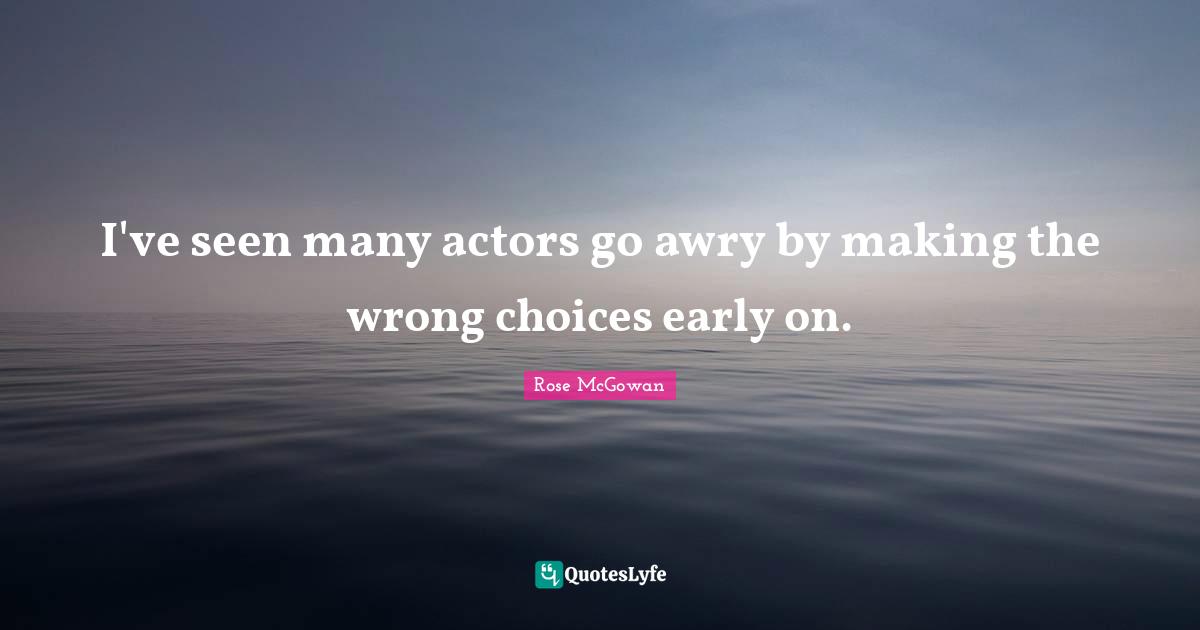 I've seen many actors go awry by making the wrong choices early on.