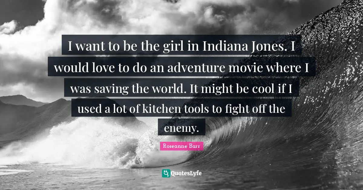 I want to be the girl in Indiana Jones. I would love to do an adventure movie where I was saving the world. It might be cool if I used a lot of kitchen tools to fight off the enemy.