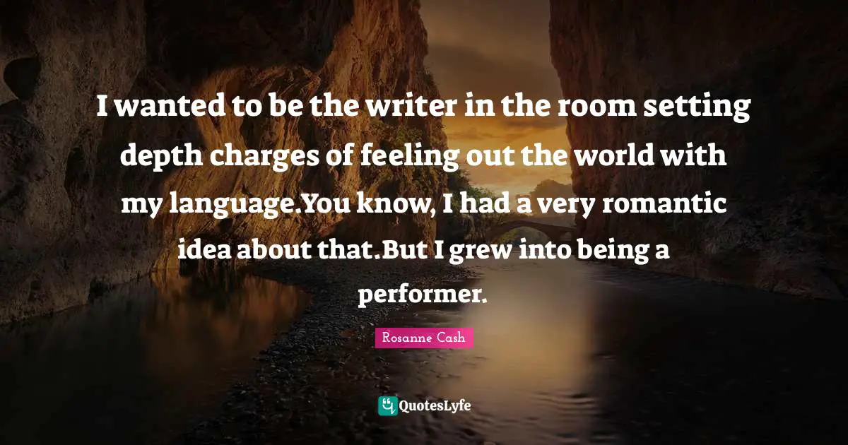 I wanted to be the writer in the room setting depth charges of feeling out the world with my language.You know, I had a very romantic idea about that.But I grew into being a performer.