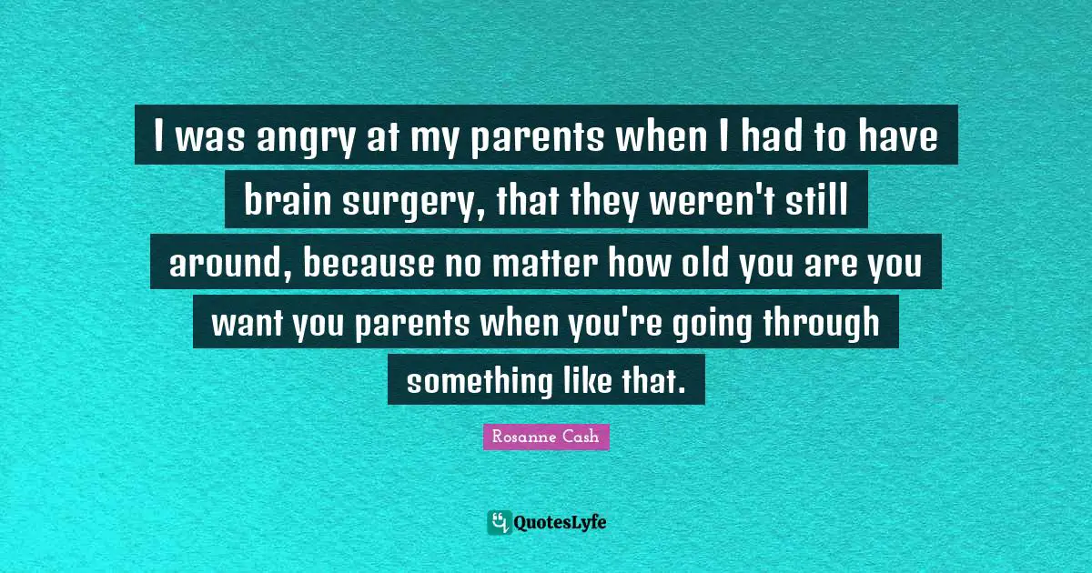 I was angry at my parents when I had to have brain surgery, that they weren't still around, because no matter how old you are you want you parents when you're going through something like that.