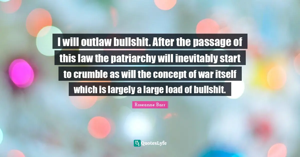 Roseanne Barr Quotes: "I will outlaw bullshit. After the passage of this law the patriarchy will inevitably start to crumble as will the concept of war itself which is largely a large load of bullshit."