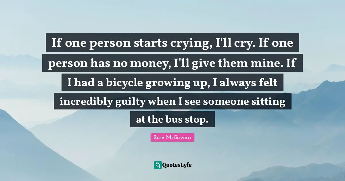 If one person starts crying, I'll cry. If one person has no money, I'll give them mine. If I had a bicycle growing up, I always felt incredibly guilty when I see someone sitting at the bus stop.