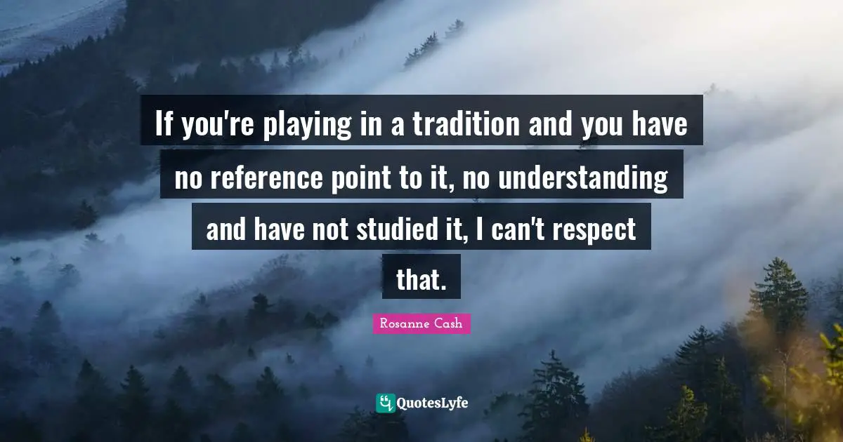 If you're playing in a tradition and you have no reference point to it, no understanding and have not studied it, I can't respect that.