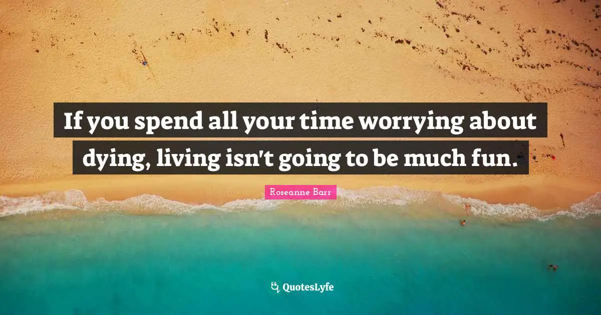 Roseanne Barr Quotes: "If you spend all your time worrying about dying, living isn't going to be much fun."