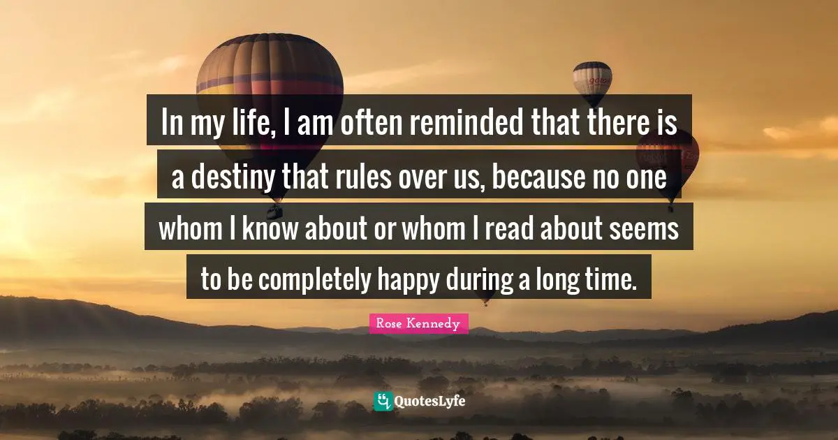 Rose Kennedy Quotes: "In my life, I am often reminded that there is a destiny that rules over us, because no one whom I know about or whom I read about seems to be completely happy during a long time."