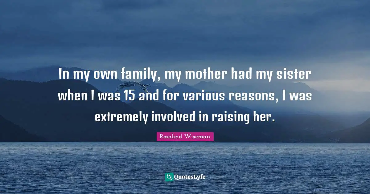 In my own family, my mother had my sister when I was 15 and for various reasons, I was extremely involved in raising her.