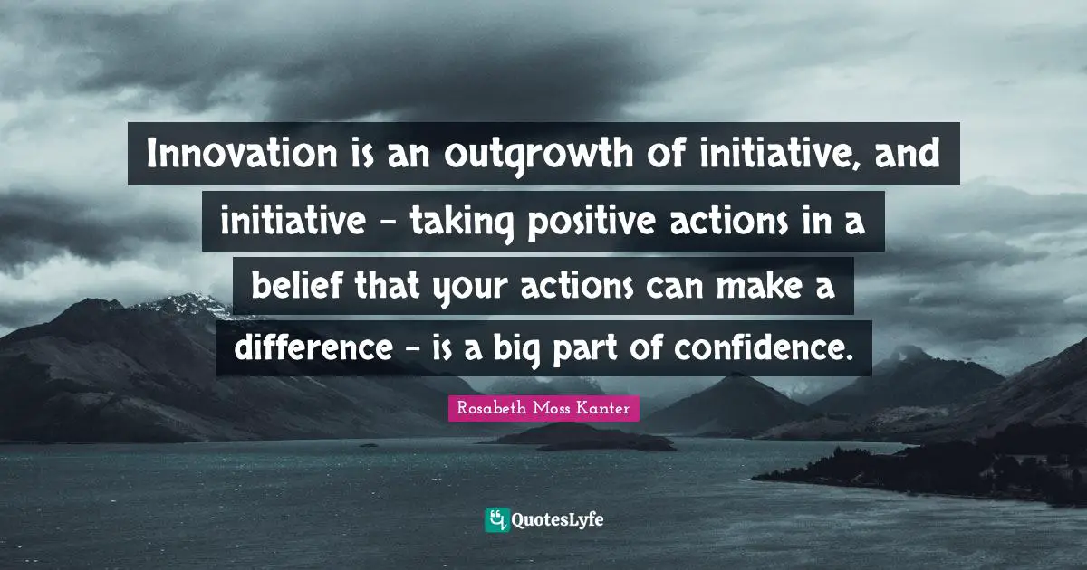 Innovation is an outgrowth of initiative, and initiative - taking positive actions in a belief that your actions can make a difference - is a big part of confidence.