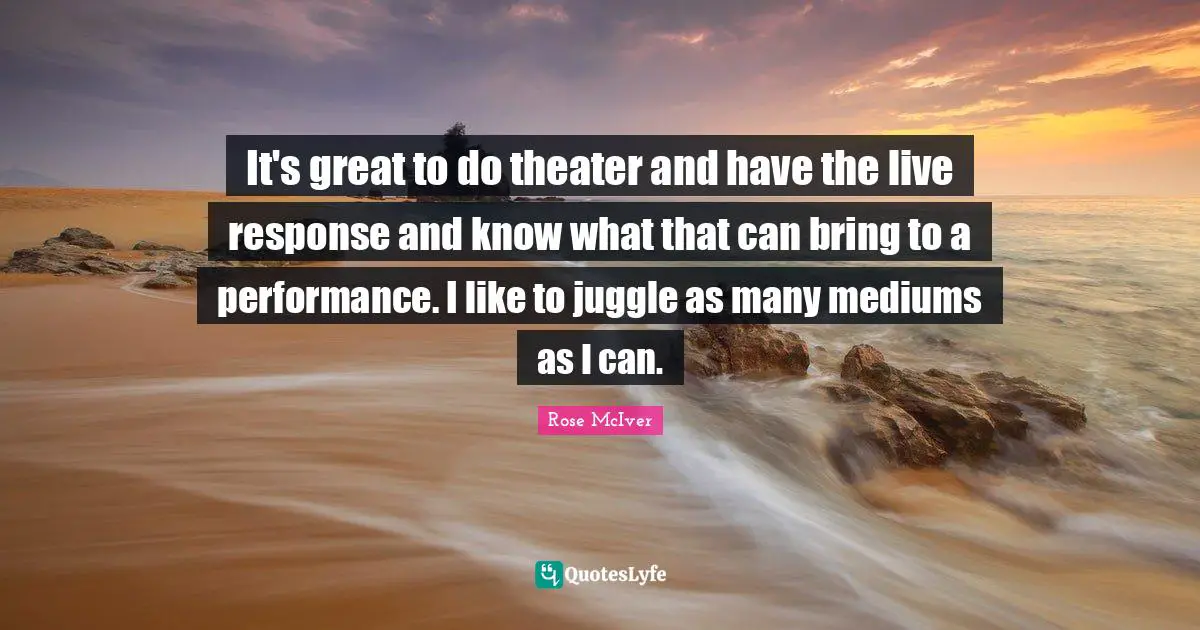 It's great to do theater and have the live response and know what that can bring to a performance. I like to juggle as many mediums as I can.