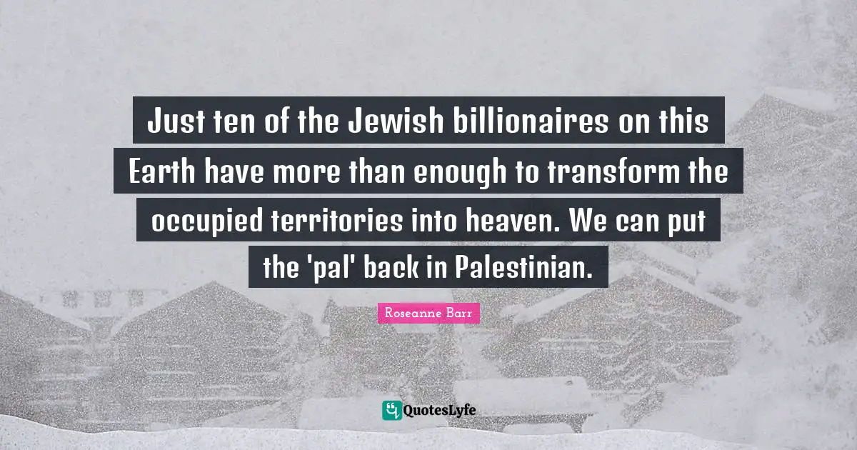 Roseanne Barr Quotes: "Just ten of the Jewish billionaires on this Earth have more than enough to transform the occupied territories into heaven. We can put the 'pal' back in Palestinian."
