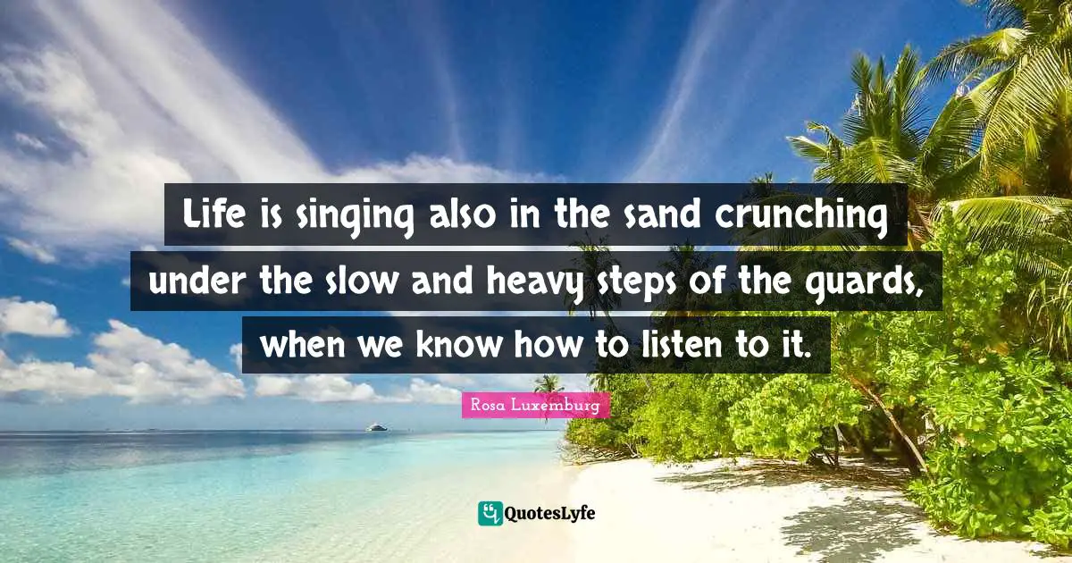 Rosa Luxemburg Quotes: "Life is singing also in the sand crunching under the slow and heavy steps of the guards, when we know how to listen to it."