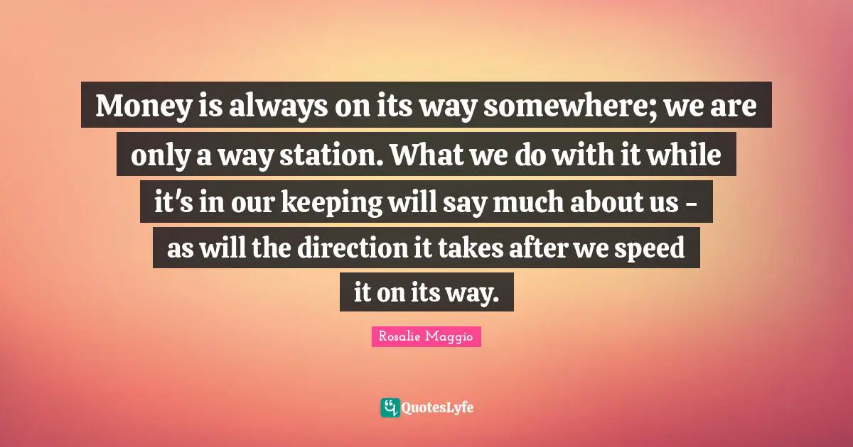 Money is always on its way somewhere; we are only a way station. What we do with it while it's in our keeping will say much about us - as will the direction it takes after we speed it on its way.