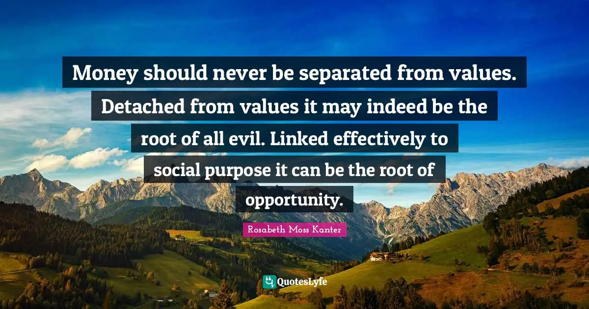 Money should never be separated from values. Detached from values it may indeed be the root of all evil. Linked effectively to social purpose it can be the root of opportunity.