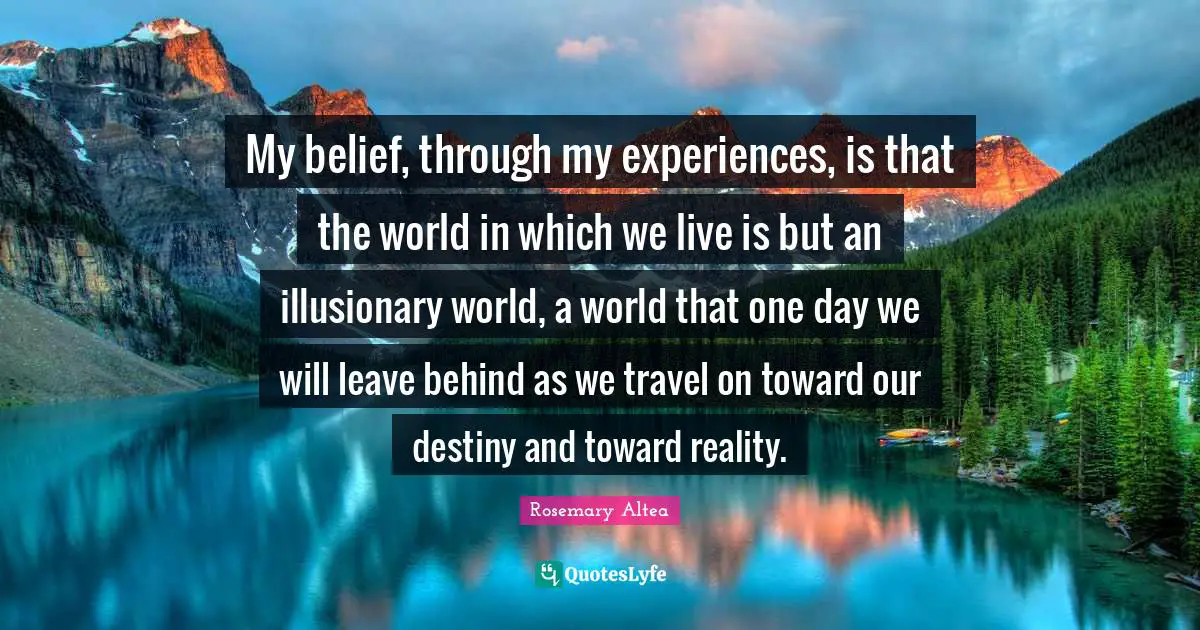 My belief, through my experiences, is that the world in which we live is but an illusionary world, a world that one day we will leave behind as we travel on toward our destiny and toward reality.