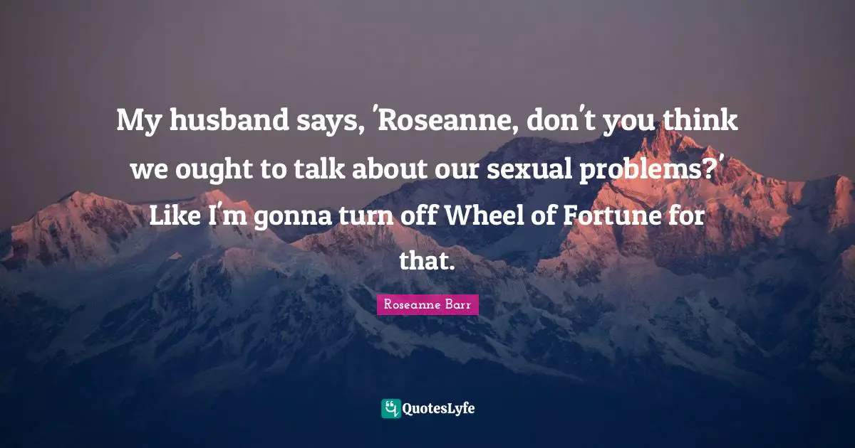 My husband says, 'Roseanne, don't you think we ought to talk about our sexual problems?' Like I'm gonna turn off Wheel of Fortune for that.