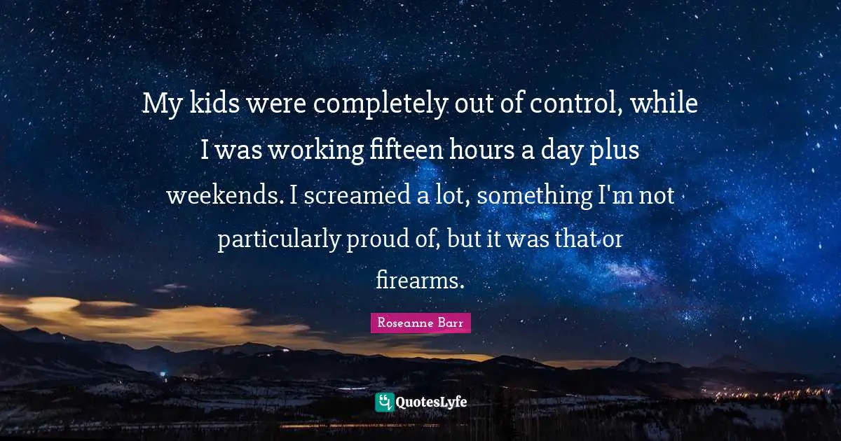 Roseanne Barr Quotes: "My kids were completely out of control, while I was working fifteen hours a day plus weekends. I screamed a lot, something I'm not particularly proud of, but it was that or firearms."