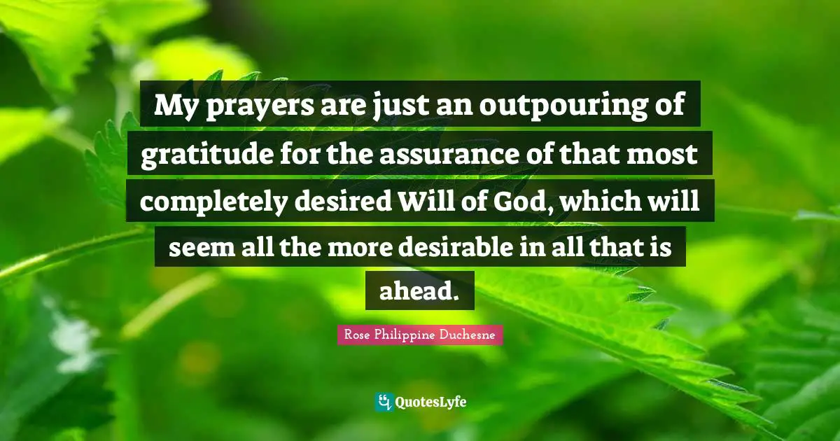 Rose Philippine Duchesne Quotes: "My prayers are just an outpouring of gratitude for the assurance of that most completely desired Will of God, which will seem all the more desirable in all that is ahead."