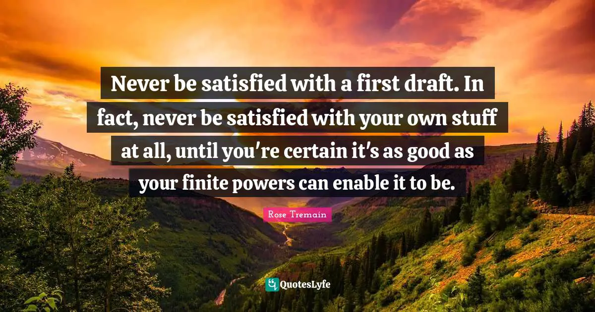 Never be satisfied with a first draft. In fact, never be satisfied with your own stuff at all, until you're certain it's as good as your finite powers can enable it to be.