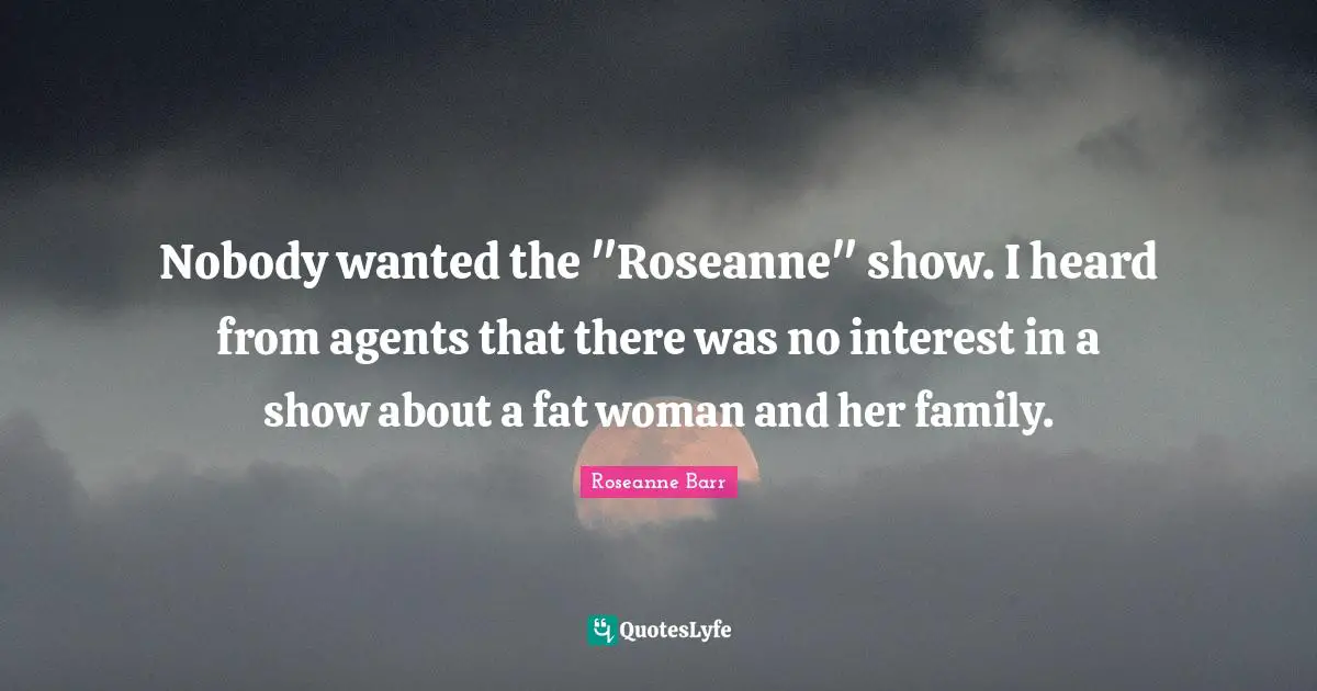 Nobody wanted the "Roseanne" show. I heard from agents that there was no interest in a show about a fat woman and her family.