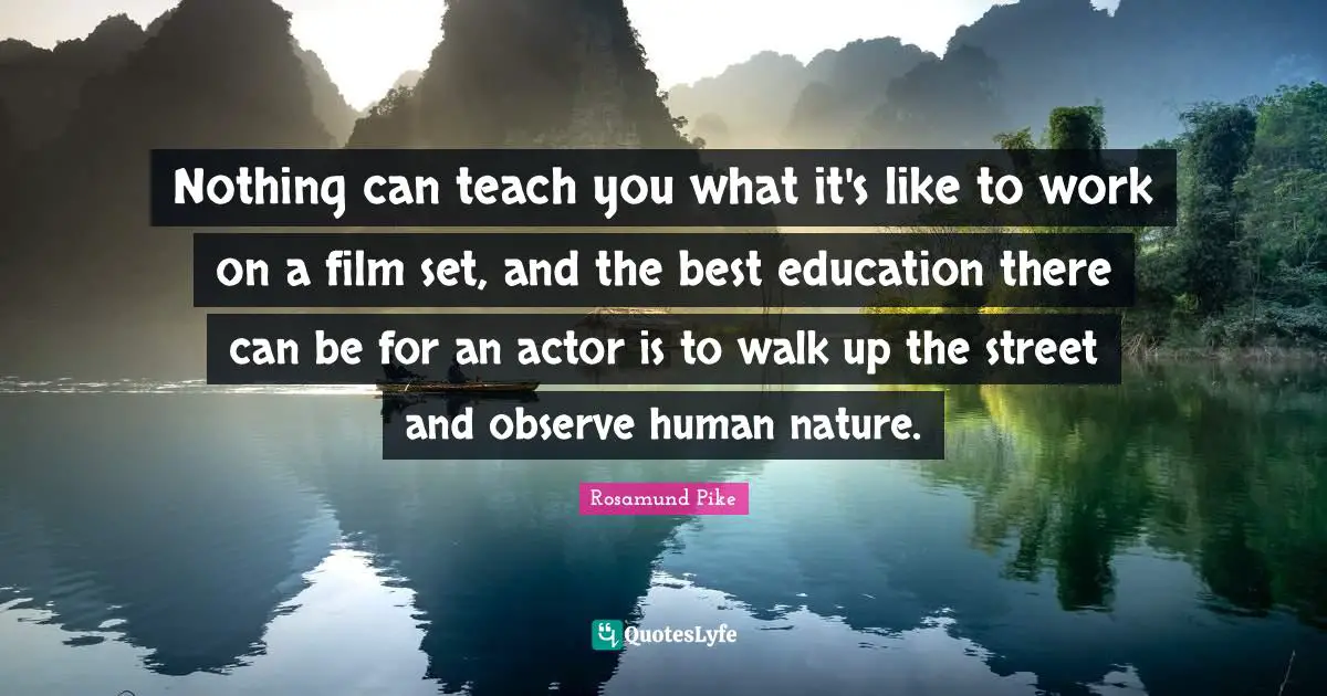 Nothing can teach you what it's like to work on a film set, and the best education there can be for an actor is to walk up the street and observe human nature.