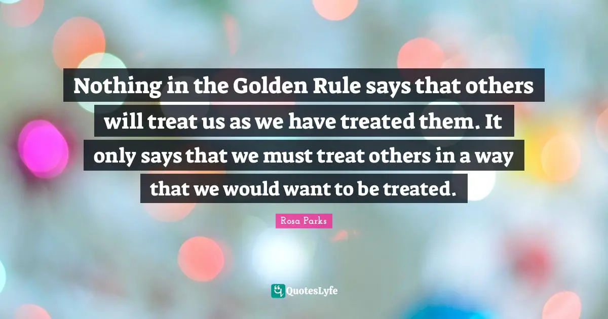Nothing in the Golden Rule says that others will treat us as we have treated them. It only says that we must treat others in a way that we would want to be treated.