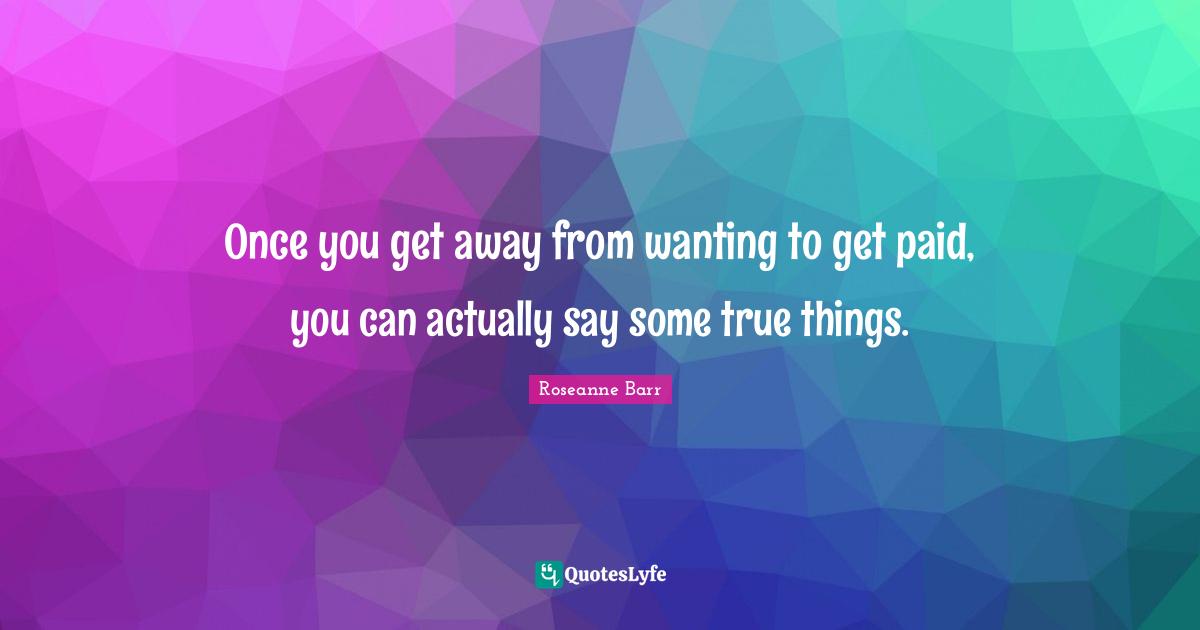 Once you get away from wanting to get paid, you can actually say some true things.