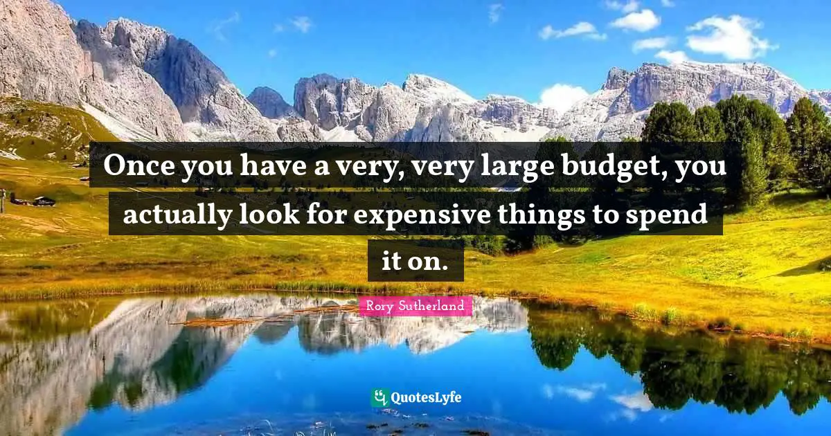 Once you have a very, very large budget, you actually look for expensive things to spend it on.