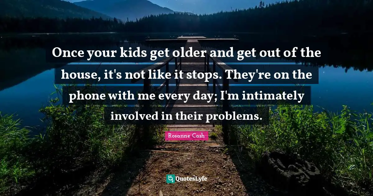 Once your kids get older and get out of the house, it's not like it stops. They're on the phone with me every day; I'm intimately involved in their problems.