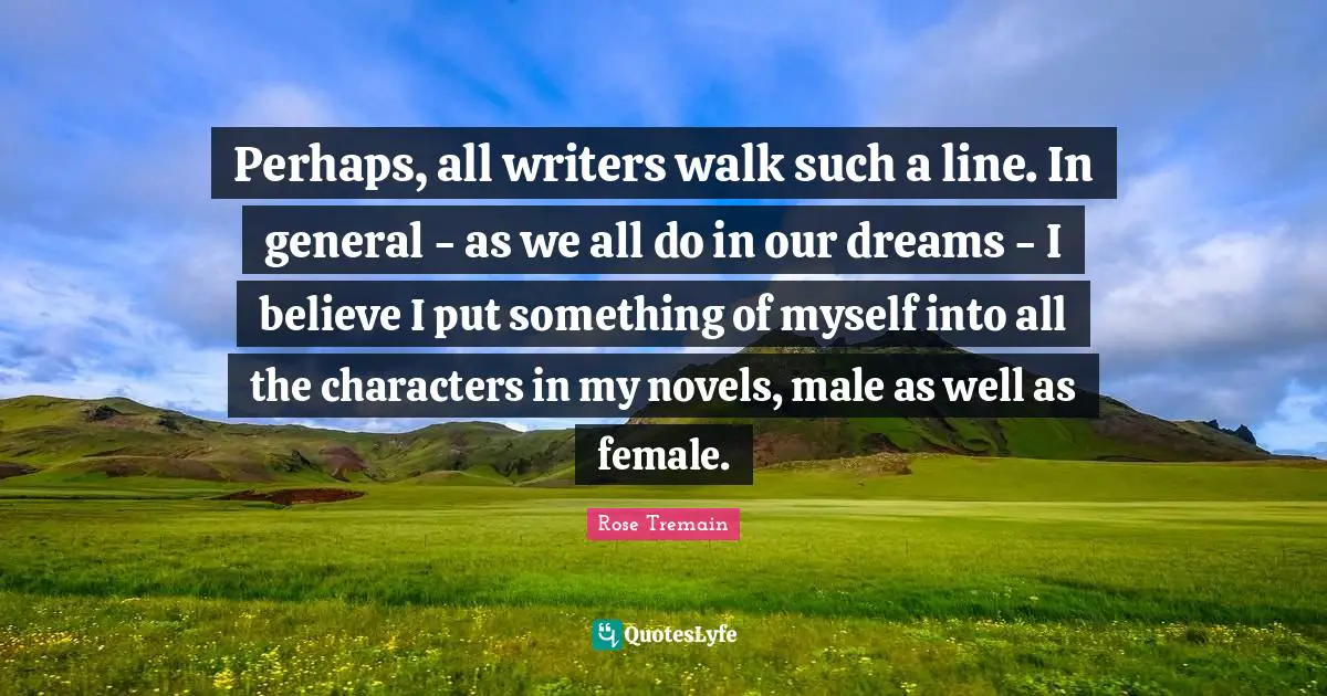 Perhaps, all writers walk such a line. In general - as we all do in our dreams - I believe I put something of myself into all the characters in my novels, male as well as female.