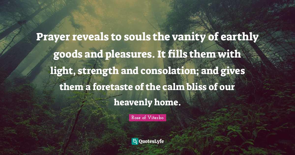 Vanity Quotes: "Prayer reveals to souls the vanity of earthly goods and pleasures. It fills them with light, strength and consolation; and gives them a foretaste of the calm bliss of our heavenly home."