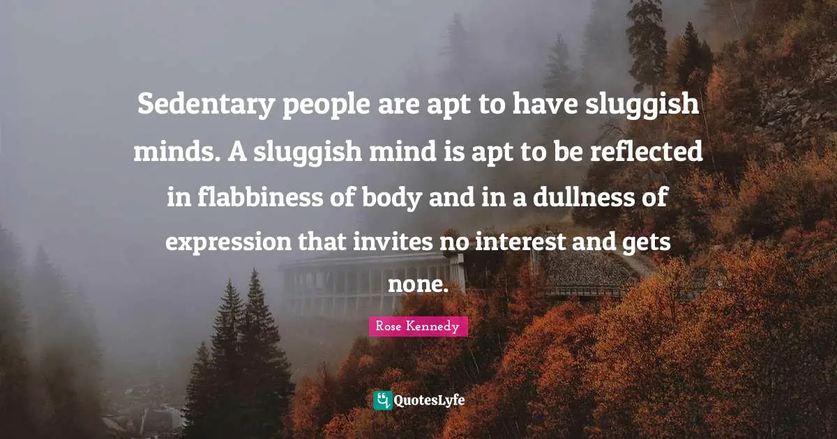 Rose Kennedy Quotes: "Sedentary people are apt to have sluggish minds. A sluggish mind is apt to be reflected in flabbiness of body and in a dullness of expression that invites no interest and gets none."