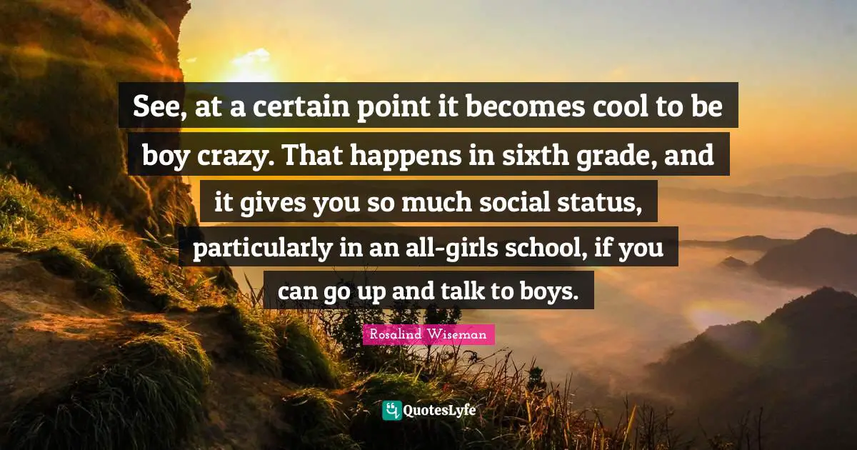 See, at a certain point it becomes cool to be boy crazy. That happens in sixth grade, and it gives you so much social status, particularly in an all-girls school, if you can go up and talk to boys.
