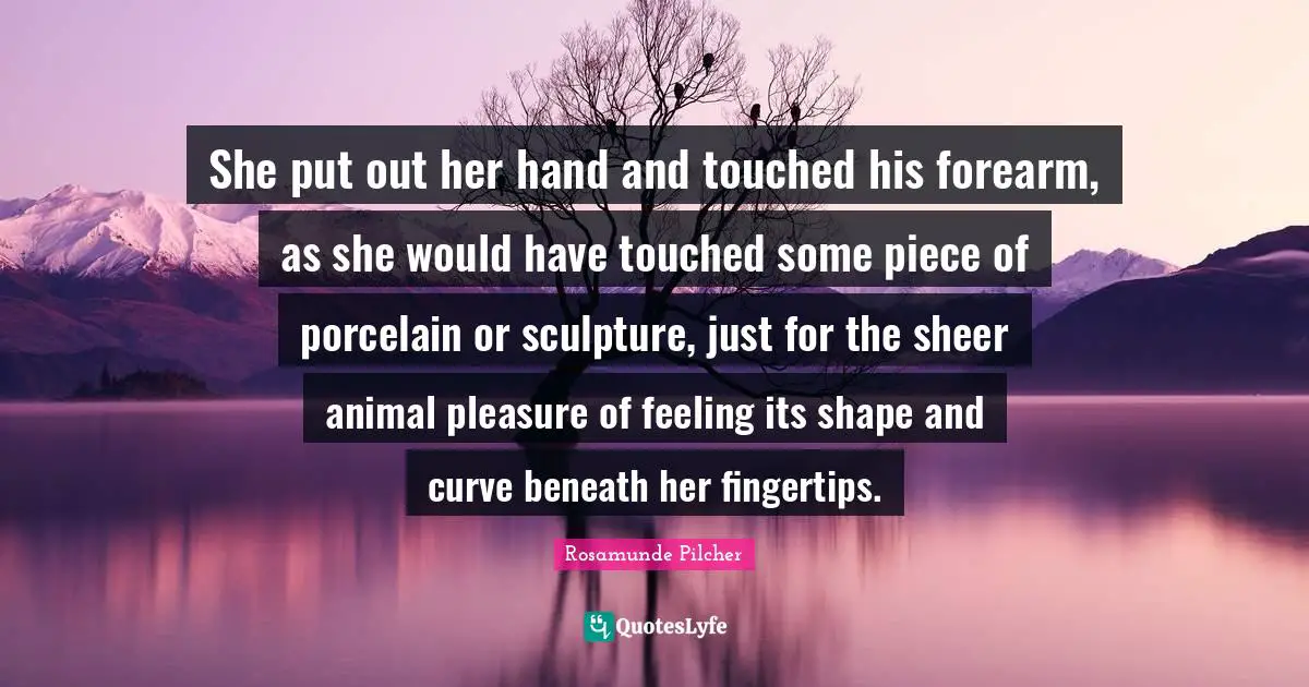 Fingertips Quotes: "She put out her hand and touched his forearm, as she would have touched some piece of porcelain or sculpture, just for the sheer animal pleasure of feeling its shape and curve beneath her fingertips."